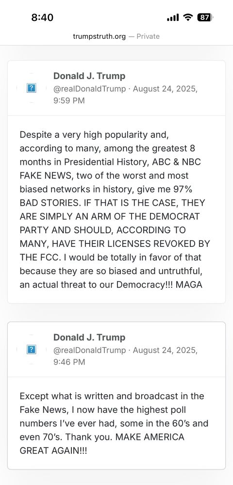 Trump on truth social, August 24 2025: 

Post 1: 9:46pm
Except what is written and broadcast in the Fake News, I now have the highest poll numbers I've ever had, some in the 60's and even 70's. Thank you. MAKE AMERICA
GREAT AGAIN!!!

Post 2: 9:59pm
Despite a very high popularity and, according to many, among the greatest 8 months in Presidential History, ABC & NBC FAKE NEWS, two of the worst and most biased networks in history, give me 97% BAD STORIES. IF THAT IS THE CASE, THEY ARE SIMPLY AN ARM OF THE DEMOCRAT PARTY AND SHOULD, ACCORDING TO MANY, HAVE THEIR LICENSES REVOKED BY THE FCC. I would be totally in favor of that because they are so biased and untruthful, an actual threat to our Democracy!!! MAGA
Donald J. Trump