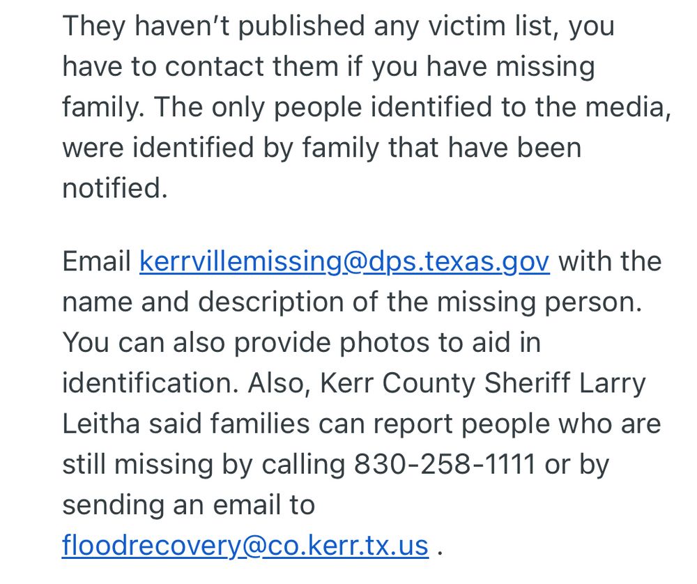 They haven't published any victim list, you have to contact them if you have missing family. The only people identified to the media, were identified by family that have been notified.
Email kerrvillemissing@dps.texas.gov with the name and description of the missing person.
You can also provide photos to aid in identification. Also, Kerr County Sheriff Larry Leitha said families can report people who are still missing by calling 830-258-1111 or by sending an email to
floodrecovery@co.kerr.tx.us.