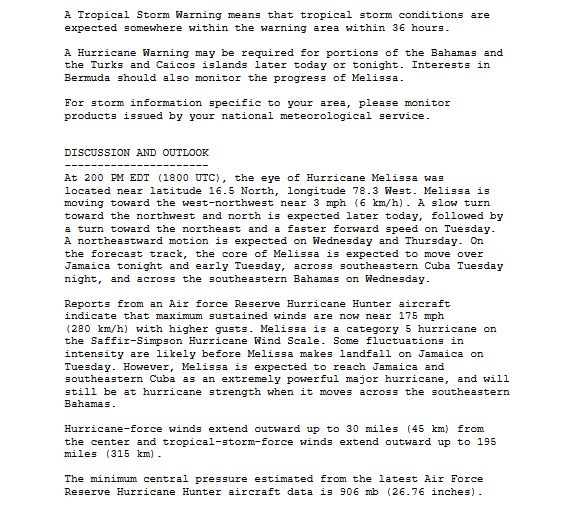 A Tropical Storm Warning means that tropical storm conditions are
expected somewhere within the warning area within 36 hours.

A Hurricane Warning may be required for portions of the Bahamas and
the Turks and Caicos islands later today or tonight. Interests in
Bermuda should also monitor the progress of Melissa.

For storm information specific to your area, please monitor
products issued by your national meteorological service.


DISCUSSION AND OUTLOOK
----------------------
At 200 PM EDT (1800 UTC), the eye of Hurricane Melissa was
located near latitude 16.5 North, longitude 78.3 West. Melissa is
moving toward the west-northwest near 3 mph (6 km/h). A slow turn
toward the northwest and north is expected later today, followed by
a turn toward the northeast and a faster forward speed on Tuesday.
A northeastward motion is expected on Wednesday and Thursday. On
the forecast track, the core of Melissa is expected to move over
Jamaica tonight and early Tuesday, across southeastern Cuba Tuesday
night, and across the southeastern Bahamas on Wednesday.

Reports from an Air force Reserve Hurricane Hunter aircraft
indicate that maximum sustained winds are now near 175 mph
(280 km/h) with higher gusts. Melissa is a category 5 hurricane on
the Saffir-Simpson Hurricane Wind Scale. Some fluctuations in
intensity are likely before Melissa makes landfall on Jamaica on
Tuesday. However, Melissa is expected to reach Jamaica and
southeastern Cuba as an extremely powerful major hurricane, and will
still be at hurricane strength when it moves across the southeastern
Bahamas.

Hurricane-force winds extend outward up to 30 miles (45 km) from
the center and tropical-storm-force winds extend outward up to 195
miles (315 km).

The minimum central pressure estimated from the latest Air Force
Reserve Hurricane Hunter aircraft data is 906 mb (26.76 inches).
