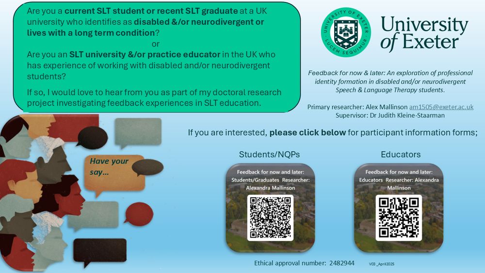 A green and white image with the University of Exeter logo in the top right hand corner.  In the bottom left is an image of people's faces and speech bubbles including one which says Have your say.... 

The following text appears in a green bubble in the top left: Are you a current SLT student or recent SLT graduate at a UK university who identifies as disabled &/or neurodivergent or lives with a long term condition?  

or 

Are you an SLT university &/or practice educator in the UK who has experience of working with disabled and/or neurodivergent students? 

If so, I would love to hear from you as part of my doctoral research project investigating feedback experiences in SLT education.  

The title of the project is: Feedback for now & later: An exploration of professional identity formation in disabled and/or neurodivergent Speech & Language Therapy students.  Contact details for the researcher are given along with 2 QR codes for interested students or educators to link to the study info 