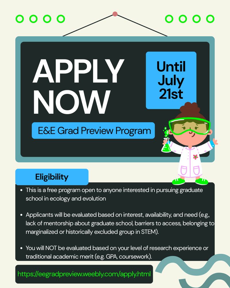 Featured text: "Apply Now until July 21st, E&E Grad Preview Program, Eligibility: This is a free program open to anyone interested in pursuing graduate school in ecology and evolution. Applicants will be evaluated based on interest, availability, and need (e.g. lack of mentorship about graduate school, barriers to access, belonging to marginalized or historically excluded group in STEM). You will NOT be evaluaed based on your level of research experience or traditional academic merit (e.g. GPA, coursework). https://eegradpreview.weebly.com/apply.html

All main text is white in black boxes. The link is bright green in a black box. Several headers are bright blue with blue text. There are 3 lime green decorative circles on the left and right of the top of the graphic. There is a female presenting scientist cartoon in a white and pink lab coat. She is wearing lime green safety goggles and shoes and holding a lime green flask. She has brown hair. Teal wave decorations on bottom right.