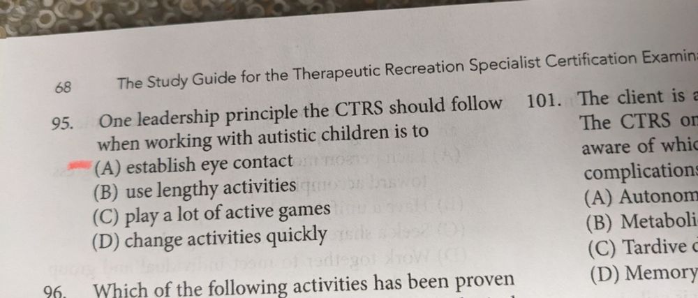 [Screenshot of a page from a book. Contains a multiple choice question.]
PG 68. The Study Guide for the Therapeutic Recreation Specialist Certification Examination.

95. One leadership principle the CTRS should follow when working with autistic children is to:
(A) Establish eye contact
(B) Use lengthy activities
(C) Play a lot of active games
(D) Change activities quickly
