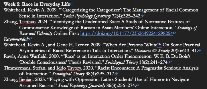 Week 5: Race in Everyday Life
Whitehead, Kevin A. 2009. “‘Categorizing the Categorizer’: The Management of Racial Common Sense in Interaction.” Social Psychology Quarterly 72(4):325–342.
Zhang, Tianhao. 2024. “Identifying the Unidentified Race: A Study of Normative Features of Commonsense Knowledge of Racism in Asian Members’ Online Interaction.” Sociology of Race and Ethnicity Online First: https://doi.org/10.1177/23326492241298254
Recommended:
Whitehead, Kevin A., and Gene H. Lerner. 2009. “When Are Persons ‘White’?: On Some Practical Asymmetries of Racial Reference in Talk-in-Interaction.” Discourse & Society 20(5):613–41.
Rawls, Anne Warfield. 2000. “‘Race’ as an Interaction Order Phenomenon: W. E. B. Du Bois’s ‘Double Consciousness’ Thesis Revisited.” Sociological Theory 18(2):241–274.
Timmermans, Stefan, and Iddo Tavory. 2020. “Racist Encounters: A Pragmatist Semiotic Analysis of Interaction.” Sociological Theory 38(4):295–317.
Zhang, Jienian. 2023. “Playing with Oppression: Latinx Students’ Use of Humor to Navigate Assumed Racism.” Social Psychology Quarterly 86(3):256–274.
