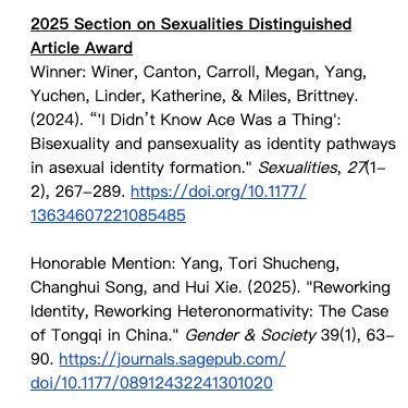 2025 Section on Sexualities Distinguished Article Award

Winner: Winer, Canton, Carroll, Megan, Yang, Yuchen, Linder, Katherine, & Miles, Brittney. (2024). “'I Didn’t Know Ace Was a Thing': Bisexuality and pansexuality as identity pathways in asexual identity formation." Sexualities, 27(1-2), 267-289. https://doi.org/10.1177/13634607221085485 

Honorable Mention: Yang, Tori Shucheng, Changhui Song, and Hui Xie. (2025). "Reworking Identity, Reworking Heteronormativity: The Case of Tongqi in China." Gender & Society 39(1), 63-90. https://journals.sagepub.com/doi/10.1177/08912432241301020 