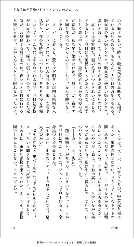 ので恥ずかしい。時々、吸血鬼以外はお断り、と掲げているお店もある。もちろん、人間以外お断りもある。吸血鬼の多い街シンヨコ。吸血鬼に優しい街シンヨコ。多いと言ったって、人間のほうがまだまだ多いのに。
　昼ママは美容師だ。髪の毛はいつもきれいにまとめてあるけど、今日はお風呂に入ったあとなので、めずらしく肩に垂らしていた。最近染めたばかりの髪の毛が綺麗だ。私も早く染めたいけど、昼ママが、夜ママと同じ夜の色だからそのままにして、なんて勝手なことを言ってくる。
　スーパーに着くと、驚くほど明るい店内は結構な人がいた。リュックについている時計を引っ張って覗き込むと、夜の九時前。いつもなら、そろそろ寝る準備しなってママたちにどやされている時間。今日は学校がお昼で終わって、帰って寝てきたので、まだまだ元気だ。お昼寝する瞬間までは、夜ママと学校に行けると疑いもせず、目がらんらんとして眠れなかったのに。
　レモンは、スーパーのすぐ入り口、野菜売り場にあった。果物の仲間なのに、どうしていつもトマトの隣にあるんだろう、と思う。ここだけなのかな。山積みになったなかから、ジュースにするなら薬液かかってないやつだよねえ、うわっ高い！　と言いながら昼ママが眺めている。私はすこし後ろに立っていて、ぼんやりと昼ママに近づく。と。
「――あっ、と。失礼」
　踵に衝撃と、がちゃん、という小さな音。カートが商品棚に当たっていた。びっくりして見上げると、全身黒づくめのおじさん。
「すまない、小さなレディ。よそ見をしていてね。足、大丈夫かい」
　腰をかがめて、黒づくめのおじさんが私をうかがう。ヌー、という聞きなれない声がして、見上げるとカートの上に、茶色い動物が乗っていた。え、うそ。動物園でしか見たことない。アルマジロだ。
