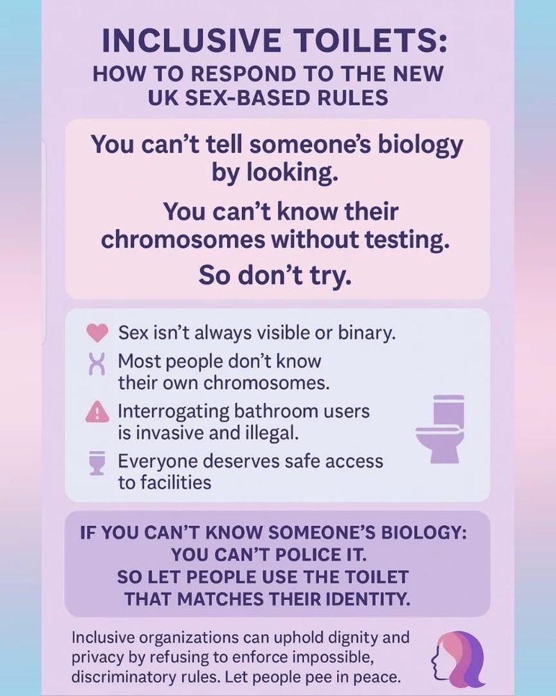 Inclusive Toilets:  How to respond to the new UK sex-based rules.
You can't tell someone's biology by looking.
You can't know their chromosomes without testing.
So don't try.
Sex isn't always visible or binary.
Most people don't know their own chromosomes.
Interrogating bathroom users is invasive and illegal.
Everyone deserves safe access to facilities.
Inclusive organisations can uphold dignity and privacy by refusing to enforce impossible, discriminatory rules.