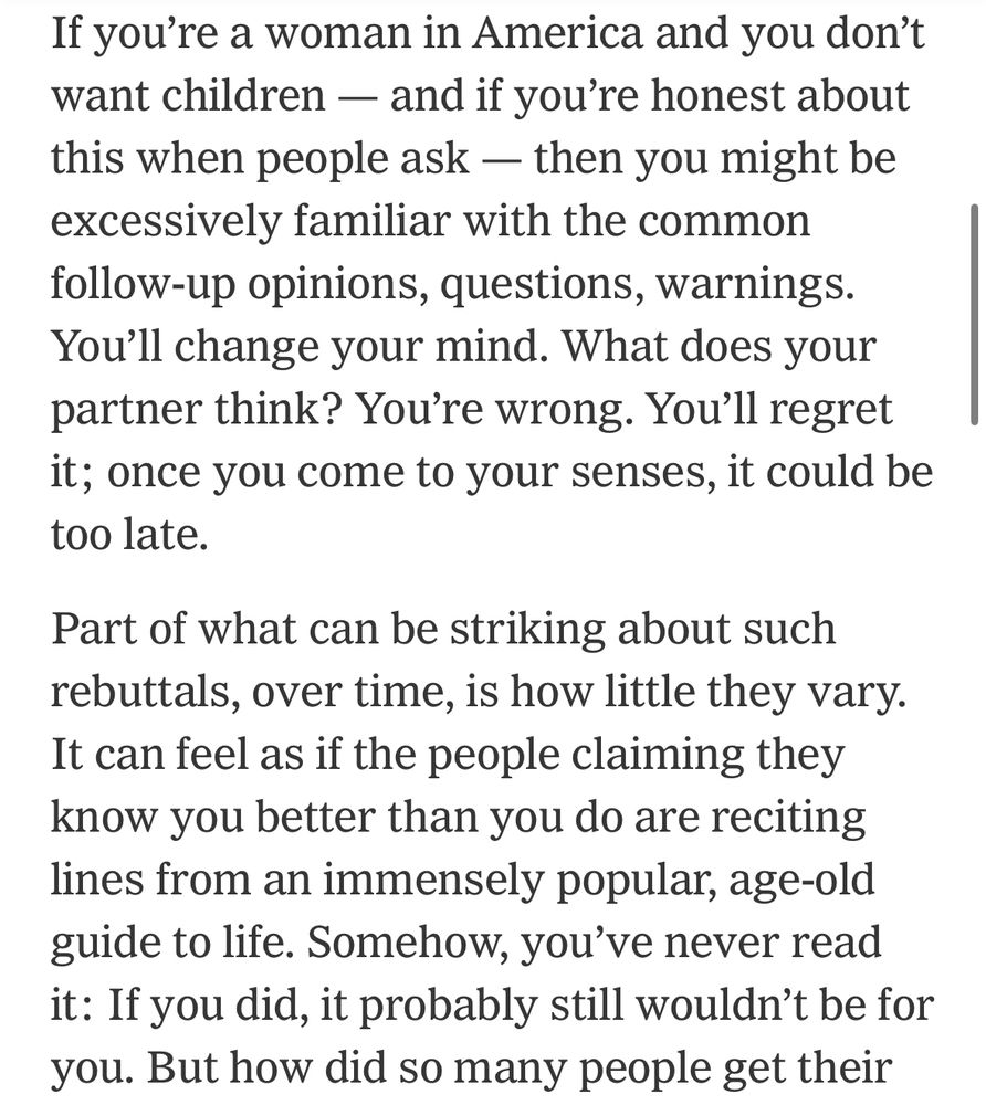 If you’re a woman in America and you don’t want children — and if you’re honest about this when people ask — then you might be excessively familiar with the common follow-up opinions, questions, warnings. You’ll change your mind. What does your partner think? You’re wrong. You’ll regret it; once you come to your senses, it could be too late.

Part of what can be striking about such rebuttals, over time, is how little they vary. It can feel as if the people claiming they know you better than you do are reciting lines from an immensely popular, age-old guide to life. Somehow, you’ve never read it: If you did, it probably still wouldn’t be for you. But how did so many people get their