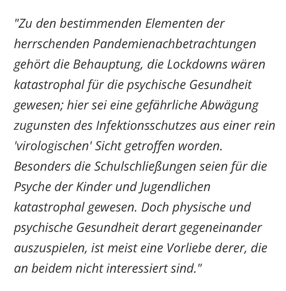"Zu den bestimmenden Elementen der herrschenden Pandemienachbetrachtungen gehört die Behauptung, die Lockdowns wären katastrophal für die psychische Gesundheit gewesen; hier sei eine gefährliche Abwägung zugunsten des Infektionsschutzes aus einer rein
'virologischen' Sicht getroffen worden.
Besonders die Schulschließungen seien für die Psyche der Kinder und Jugendlichen katastrophal gewesen. Doch physische und psychische Gesundheit derart gegeneinander auszuspielen, ist meist eine Vorliebe derer, die an beidem nicht interessiert sind."