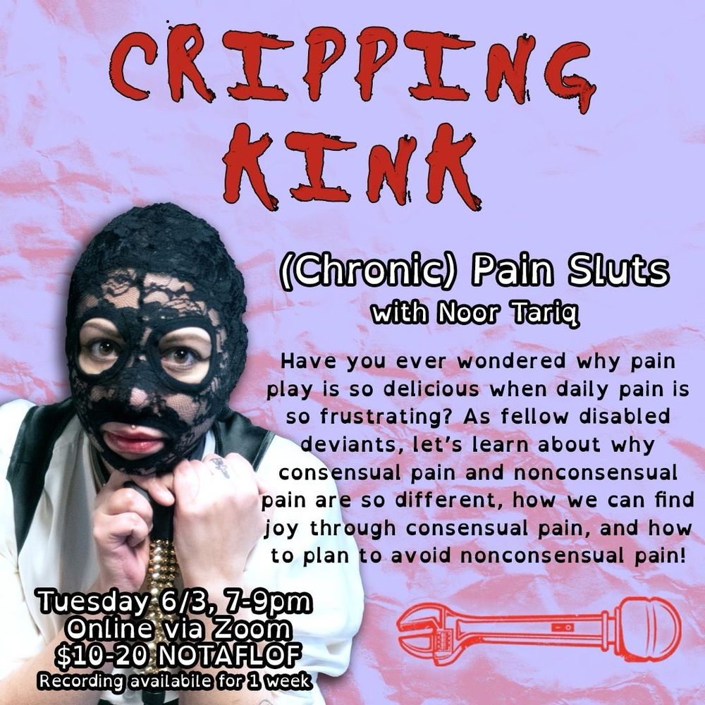 bold red letters reading "CRIPPING KINK" above a photo of Noor Tariq @chronicallykinky in a lace face mask holding a bedazzled cane. beside their photo is text which reads: "(Chronic) Pain Sluts with Noor Tariq. Have you ever wondered why pain play is so delicious when daily pain is so frustrating? As fellow disabled deviants, let's learn about why consensual pain and nonconsensual pain are so different, how we can find joy through consensual pain, and how to plan to avoid nonconsensual pain!" In the bottom left corner, it gives the information about the workshop: June, 3rd 7-9pm EDT, online via Zoom, $10-$20 sliding scale, no one turned away for lack of funds, recording available for 1 week"