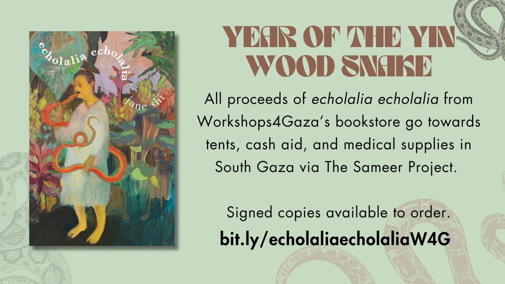 Book cover w/ expressionist-realist painting of person w/ buzzed hair & yellow skin, wearing a grey-white smock, fighting/eating a bright orange snake in a lush dark green, maroon, orange jungle; the forest floor is a dark green & the sky is a pale pink-lavender. Person's mouth is open; they are barefoot. Above person in a snaky S wiggle are "echolalia echolalia" in bolded white serif font & "jane shi" in regular white serif font. The cover is on a light green banner with translucent snakes decorating the background. 

Large brown text reads "YEAR OF THE YIN WOOD SNAKE" beside book and below are the words in regular Futura font, "All proceeds of echolalia echolalia from
Workshops4Gaza’s bookstore go towards tents, cash aid, and medical supplies in South Gaza via The Sameer Project. 

Signed copies available to order."

Below in bolded Futura font: "bit.ly/echolaliaecholaliaW4G" 