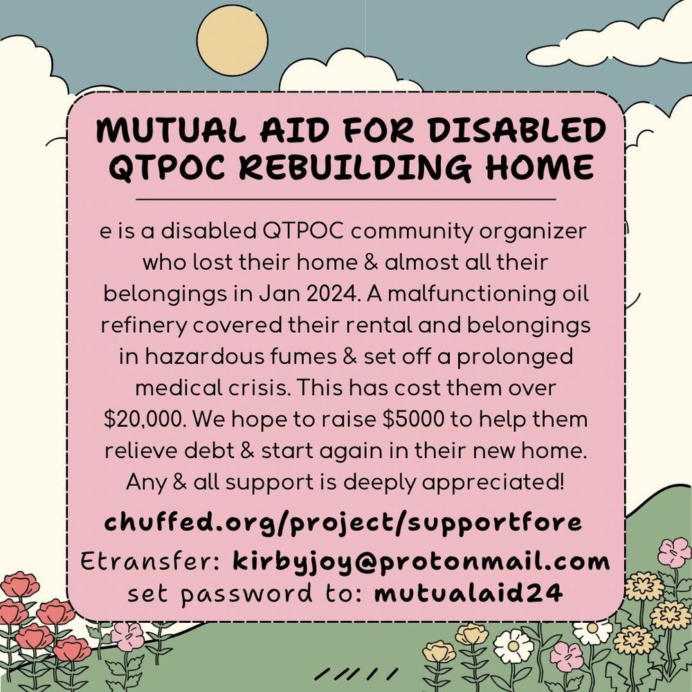 Image description: text against a graphic background of flowers in a sunny field. Text reads: 
"MUTUAL AID FOR DISABLED QTPOC REBUILDING HOME

e is a disabled QTPOC community organizer who lost their home & almost all their belongings in Jan 2024. A malfunctioning oil refinery covered their rental and belongings in hazardous fumes & set off a prolonged medical crisis. This has cost them over $20,000. We hope to raise $5000 to help them relieve debt & start again in their new home. Any & all support is deeply appreciated!
chuffed.org/project/supportfore

Etransfer: kirbyjoy@protonmail.com
set password to: mutualaid24 "