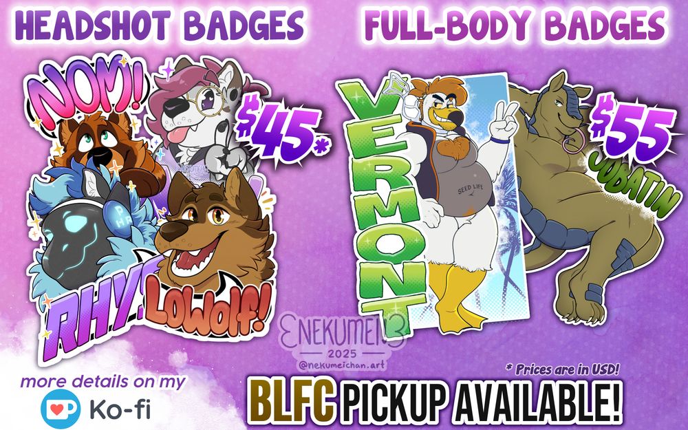 An advertisement for my con-badge commissions. The ad shows various samples of past badges I've done, categorized in two groups: on the left are "Headshot Badges" with the price being $45 (USD), and on the right being "Full-Body Badges" with its price being $55. Below them reads "more details on my Ko-fi" on the bottom left, with "BLFC Pickup Available!" on the bottom right.