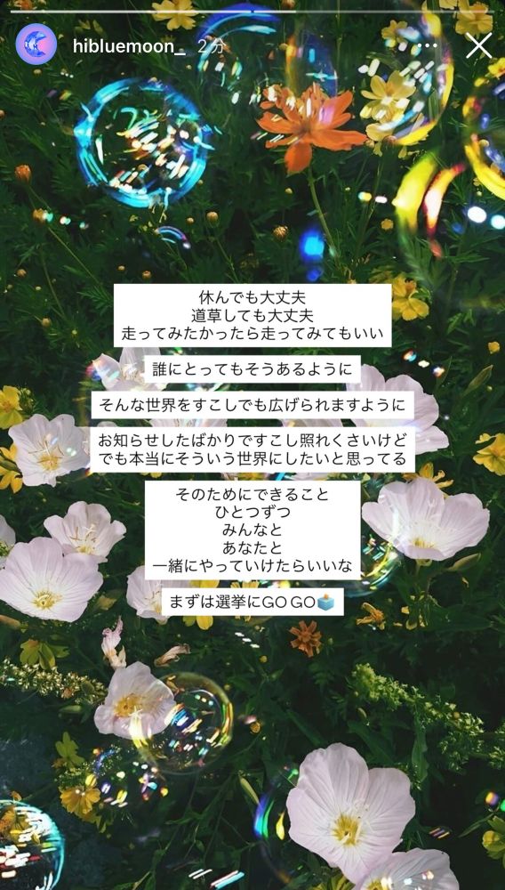 hibluemoon_のInstagramストーリー投稿
『休んでも大丈夫
道草しても大丈夫
走ってみたかったら走ってみてもいい
誰にとってもそうあるように
そんな世界をすこしでも広げられますように
お知らせしたばかりですこし照れくさいけど
でも本当にそういう世界にしたいと思ってる
そのためにできること
ひとつずつ
みんなと
あなたと
一緒にやっていけたらいいな
まずは選挙にGOGO🗳️』