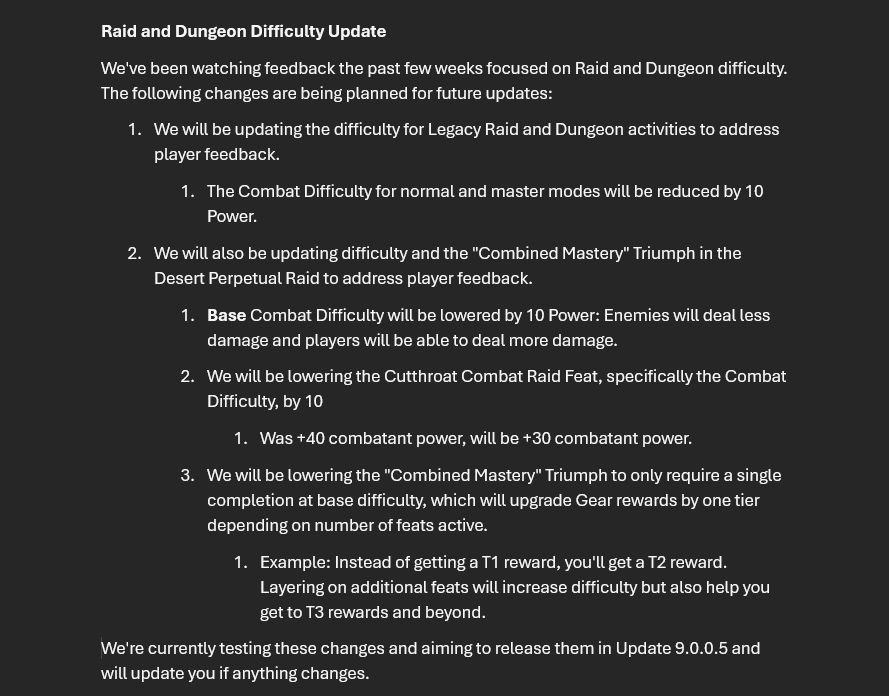 
Raid and Dungeon Difficulty Update
We've been watching feedback the past few weeks focused on Raid and Dungeon difficulty. The following changes are being planned for future updates:

We will be updating the difficulty for Legacy Raid and Dungeon activities to address player feedback.The Combat Difficulty for normal and master modes will be reduced by 10 Power.
We will also be updating difficulty and the "Combined Mastery" Triumph in the Desert Perpetual Raid to address player feedback.Base Combat Difficulty will be lowered by 10 Power: Enemies will deal less damage and players will be able to deal more damage.
We will be lowering the Cutthroat Combat Raid Feat, specifically the Combat Difficulty, by 10Was +40 combatant power, will be +30 combatant power.
We will be lowering the "Combined Mastery" Triumph to only require a single completion at base difficulty, which will upgrade Gear rewards by one tier depending on number of feats active.Example: Instead of getting a T1 reward, you'll get a T2 reward. Layering on additional feats will increase difficulty but also help you get to T3 rewards and beyond.
We're currently testing these changes and aiming to release them in Update 9.0.0.5 and will update you if anything changes. 
