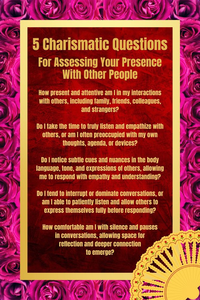 Five charismatic questions for assessing your presence with other people:

1. How present and attentive am I in my interactions with others, including family, friends, colleagues, and strangers?

2. Do I take the time to truly listen and empathize with others, or am I often preoccupied with my own thoughts, agenda, or devices?

3. Do I notice subtle cues and nuances in the body language, tone, and expressions of others, allowing me to respond with empathy and understanding?

4. Do I tend to interrupt or dominate conversations, or am I able to patiently listen and allow others to express themselves fully before responding?

5. How comfortable am I with silence and pauses in conversations, allowing space for reflection and deeper connection to emerge?