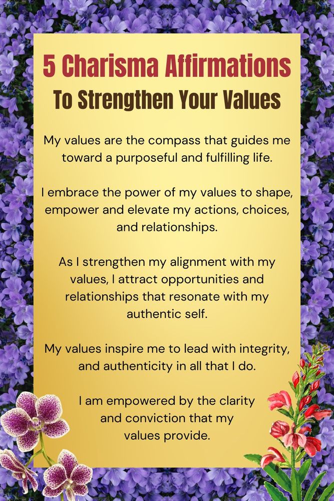 Five charismatic affirmations to strengthen you values:

1. My values are the compass that guides me toward a purposeful and fulfilling life.

2. I embrace the power of my values to shape, empower and elevate my actions, choices, and relationships.

3. As I strengthen my alignment with my values, I attract opportunities and relationships that resonate with my authentic self. 

4. My values inspire me to lead with integrity, and authenticity in all that I do. 

5. I am empowered by the clarity and conviction that my values provide.