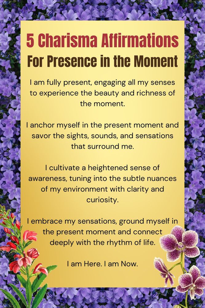 Five charismatic affirmations for presence in the moment: 1. I am fully present, engaging all my senses to experience the beauty and richness of the moment. 2. I anchor myself in the present moment and savor the sights, sounds, and sensations that surround me. 3. I cultivate a heightened sense of awareness, tuning into the subtle nuances of my environment with clarity and curiosity. 4. I embrace my sensations, ground myself in the present moment and connect deeply with the rhythm of life. 5. I am Here. I am Now.