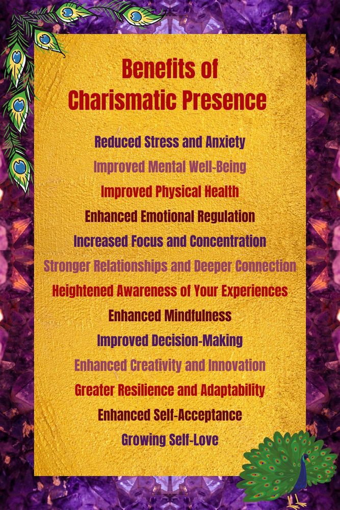 Benefits of charismatic presence: 1. Reduced Stress and Anxiety 2. Improved Mental Well-Being 3. Improved Physical Health 4. Enhanced Emotional Regulation 5. Increased Focus and Concentration 6. Stronger Relationships and Deeper Connection 7. Heightened Awareness of Your Experiences 8. Enhanced Mindfulness 9. Improved Decision-Making 10. Enhanced Creativity and Innovation 11. Greater Resilience and Adaptability 12. Enhanced Self-Acceptance 13. Growing Self-Love