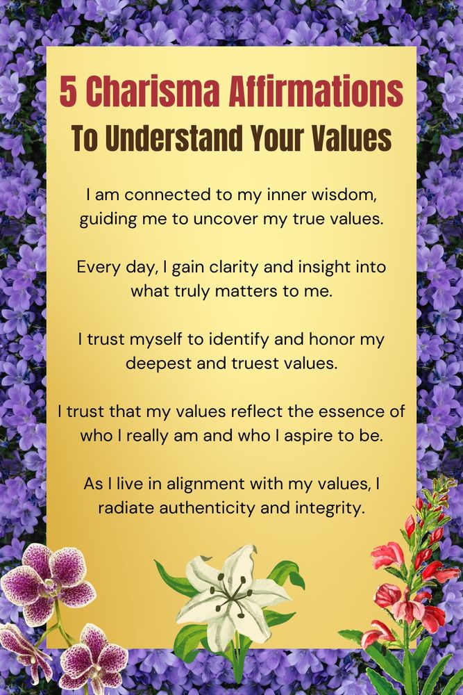 Five Charisma Affirmations to understand your values:

1. I am connected to my inner wisdom, guiding me to uncover my true vaues.

2. Every day I gain clarity and insight into what truly matters to me.

3. I trust myself to identify and honor my deepest and truest values. 

4. I trust that my values reflect the essence of who I really am and who I aspire to be.

5. As I live in alignment with my values, I radiate authenticity and integrity.