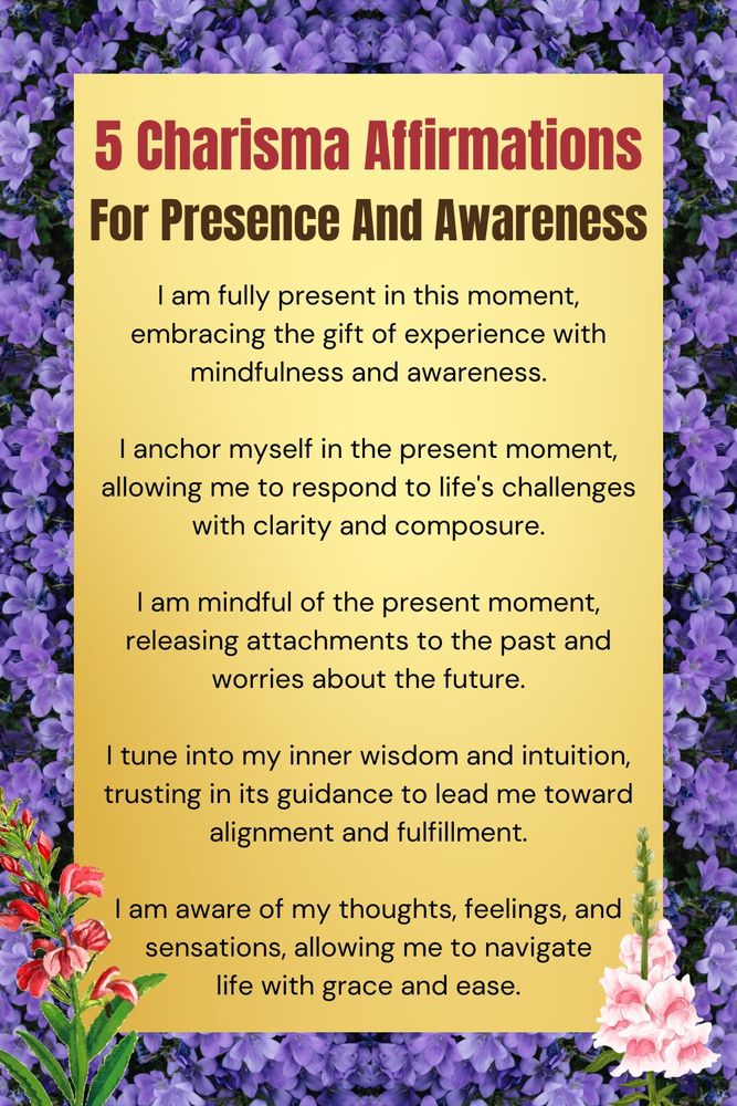 Five charismatic affirmations for presence and awareness.

1. I am fully present in this moment, embracing the gift of experience with mindfulness and awareness.

2. I anchor myself in the present moment, allowing me to respond to life's challenges with clarity and composure.

3. I am mindful of the present moment, releasing attachments to the past and worries about the future.

4. I tune into my inner wisdom and intuition, trusting in its guidance to lead me toward alignment and fulfillment.

5. I am aware of my thoughts, feelings, and sensations, allowing me to navigate life with grace and ease.