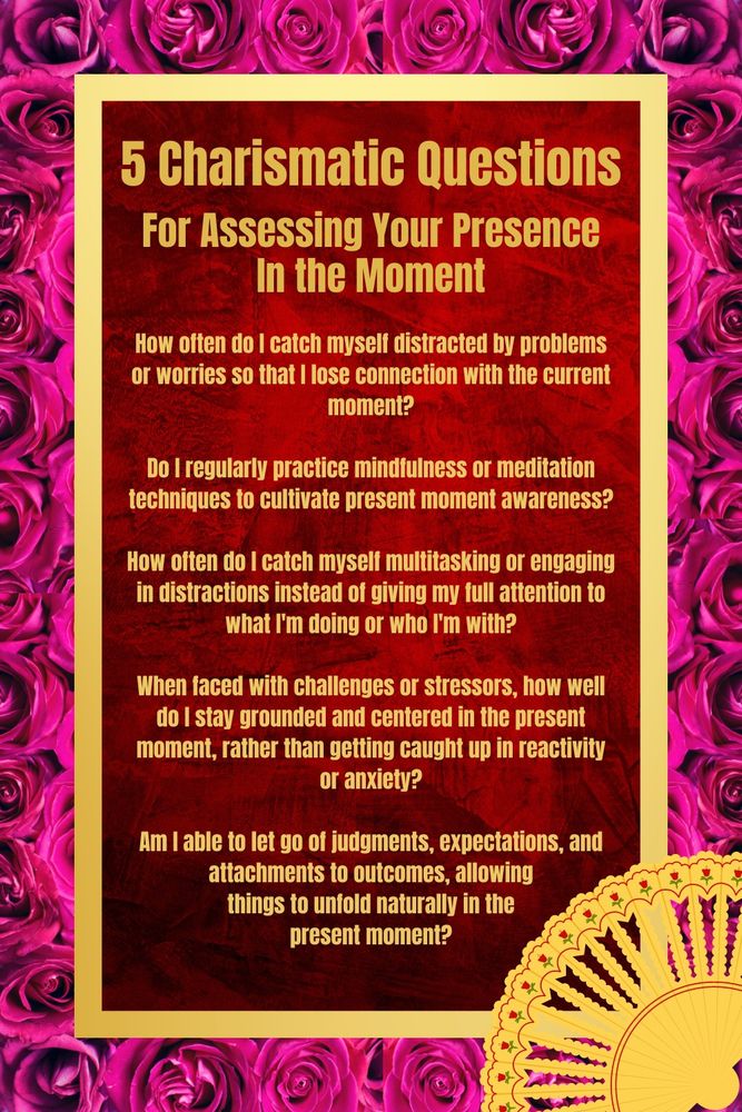 Five charismatic questions for assessing your presence in the moment: 1. How often do I catch myself distracted by problems or worries so that I lose connection with the current moment? 2. Do I regularly practice mindfulness or meditation techniques to cultivate present moment awareness? 3. How often do I catch myself multitasking or engaging in distractions instead of giving my full attention to what I'm doing or who I'm with? 4. When faced with challenges or stressors, how well do I stay grounded and centered in the present moment, rather than getting caught up in reactivity or anxiety? 5. Am I able to let go of judgments, expectations, and attachments to outcomes, allowing things to unfold naturally in the present moment?