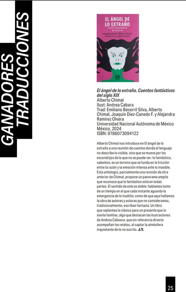 Dictamen del Banco del Libro sobre la antología "El Ángel de lo Extraño", compilada por Alberto Chimal y traducida por éste, Emiliano Becerril, Joaquín Diez Canedo F. y Alejandra Ramírez Olvera.
.
Alberto Chimal nos introduce en El ángel de lo extraño a una reunión de cuentos donde el lenguaje 
no describe lo visible, sino que se mueve por los escondrijos de lo que no se puede ver: lo fantástico, 
sabemos, es un terreno que se funda en la fricción entre la razón y la emoción intensa ante lo inasible. Esta antología, parcialmente una revisión de otra anterior de Chimal, propone un panorama amplio 
que reconoce que lo fantástico está en todas partes. El sentido de esto es doble: hablamos tanto de un tiempo en el que cada instante aguarda la emergencia de lo insólito; como de que aquí hallamos la obra de autores y autoras que no consideramos, tradicionalmente, escriban fantasía. Un libro que replantea lo clásico para un presente que lo siente familiar, algo que destacan las ilustraciones 
de Andrea Caboara, que sin referencia directa acompañan los relatos, al captar la atmósfera 
inquietante de lo no escrito. J.Y.