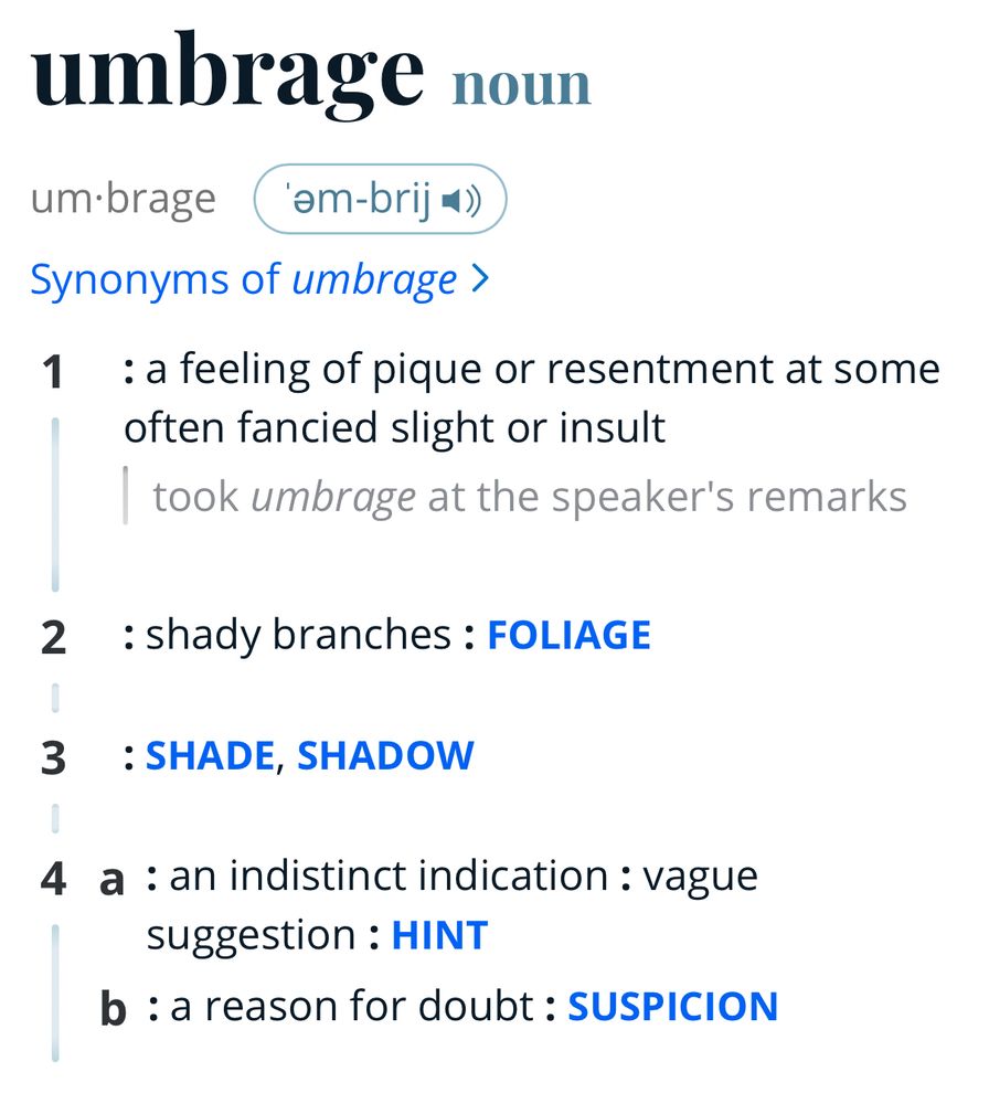 A screenshot of a dictionary entry:
umbrage noun
um•brage (am-brij*
Synonyms of umbrage ›
1 : a feeling of pique or resentment at some often fancied slight or insult took umbrage at the speaker's remarks
2 : shady branches: FOLIAGE
3 : SHADE, SHADOW
4 a : an indistinct indication: vague suggestion: HINT
b : a reason for doubt: SUSPICION