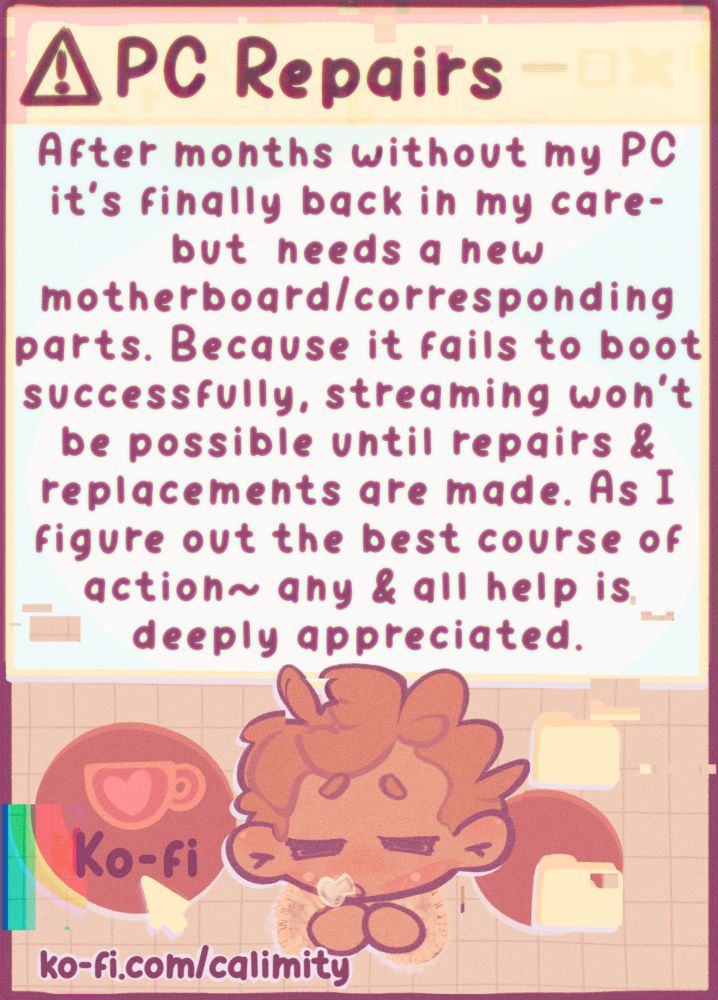An info graphic reading: ‘PC Repairs,’ ‘After months without my PC it’s finally back in my care- but needs a new motherboard/corresponding parts. Because it fails to boot successfully, streaming won’t be possible until repairs & replacements are made. As I figure out the best course of action~ any & all hell is deeply appreciated.’ The corresponding kofi link is also provided in the graphic (& will be linked in the replies)