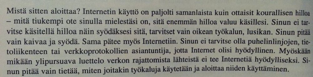 Mistä sitten aloittaa? Internetin käyttö on paljolti samanlaista kuin ottaisit kourallisen hilloa - mitä tiukempi ote sinulla mielestäsi on, sitä enemmän hilloa valuu käsillesi. Sinun ei tarvitse käsitellä hilloa näin syödäksesi sitä, tarvitset vain oikean työkalun, lusikan. Sinun pitää vain kaivaa ja syödä.....