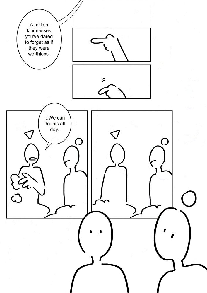 "A million kindnesses you've dared to forget as if they were worthless."
Panel 1-2: The god's finger lowering.
Panel 3: The one with the triangle brushing itself off. It says, "...We can do this all day."
Panel 4: They look at each other.
Panel 5: They turn towards the viewer through the fourth wall.