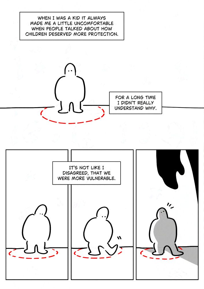 Black and white comic with simple digital drawings.
Text: When I was a kid it always made me a little uncomfortable when people talked about how children deserved more protection. For a long time I didn't really understand why.
Panel 1: Kid Pim standing in the middle of a circle on the floor. The circle is a red dotted line.
Panel 2-3: Pim putting one foot on top of the line.
Text: It's not like I disagreed, that we were more vulnerable.
Panel 5: A large silhouette casts a shadow over them and they look up.