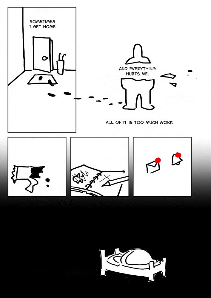 Black and white comic with simple digital drawings.
Text: Sometimes I get home.
Panel 1: Slightly open door next to a bucket for umbrellas and a welcome mat. Footprints lead inside and out of the panel to the next.
Text: And everything hurts me.
Panel 2: The text is in the gap where the torso of a standing person should be.
Text: All of it is too much work.
Panel 3: An unfinished energy bar.
Panel 4: A sketchbook with unfinished scribbled out drawings.
Panel 5: A mail and bell symbol with red notifications on them.
Panel 6: The same silhouette of a person laying in bed. It's dark.
