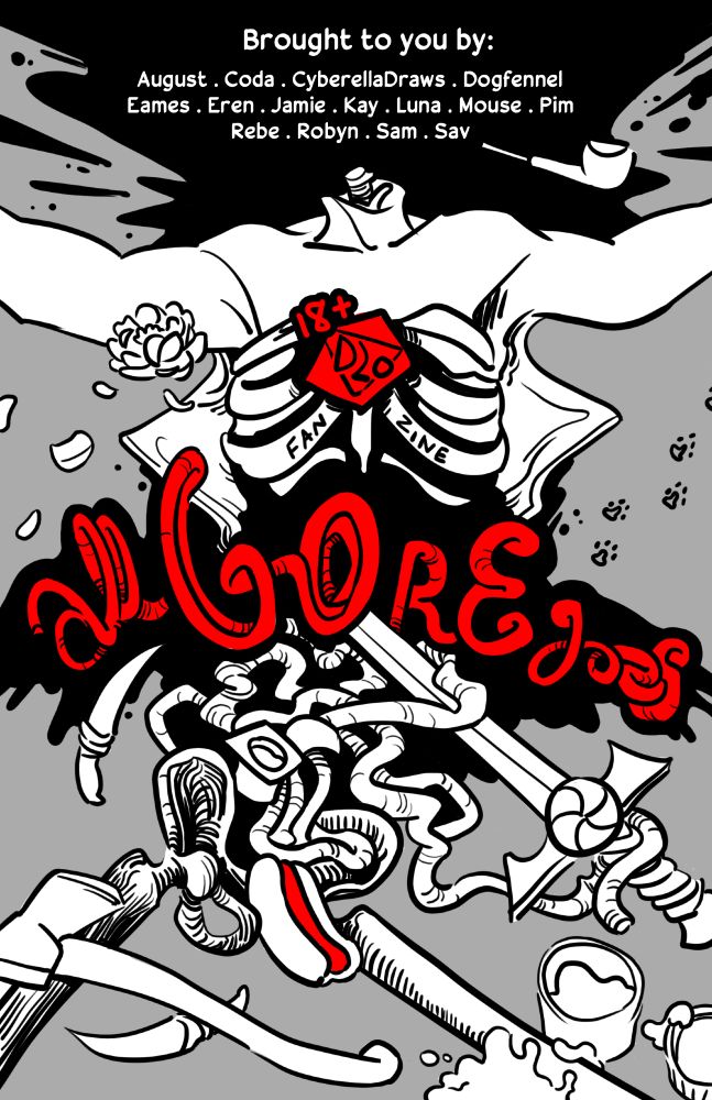 Digitally drawn zine cover. Four colours used: black, white, bright red, light grey. A body with the chest flayed open to shhow ribs. Its head is missing, its arms are spread and the hands are cut off by the size of the page. Spread of intestines, part of which take the sape of thhe title in the middle of the page. Thhe upper legs and pelvis are just bones. There are a series of objects from the different seasons of Dropout's "Dimension 20" scattered throughout the page. There is a white peony from "A Court Of Fey And Flowers," wolf tooth daggers and Ylfa's axe from "Neverafter," a hot dog symbolizing the Red Hot, and a jar of pleasure putty from "A Starstruck Odyssey," a sword with a peppermint in the handle for "A Crown Of Candy," an opened yogurt container for "Fantasy High," a series of stoat footprints for "Burrow's End," and a pipe for smoking from "Mice And Murder." The text at the top of the page in the spray of blood where the head should be reads, "Broughht to you by: August . Coda . CyberellaDraws . Dogfennel . Eames . Eren . Jamie . Kay . Luna . Mouse . Pim . Rebe . Sam . Sav" In the middle of the ribcage, there is a simplified red 20 sided die labeled with thhe text "18+ D20 FANZINE" Underneath, part of the intestines shape and spell out the title: all GORE goes The only other red object is the meat inside the hot dog, which is placed at the pelvis of the body.