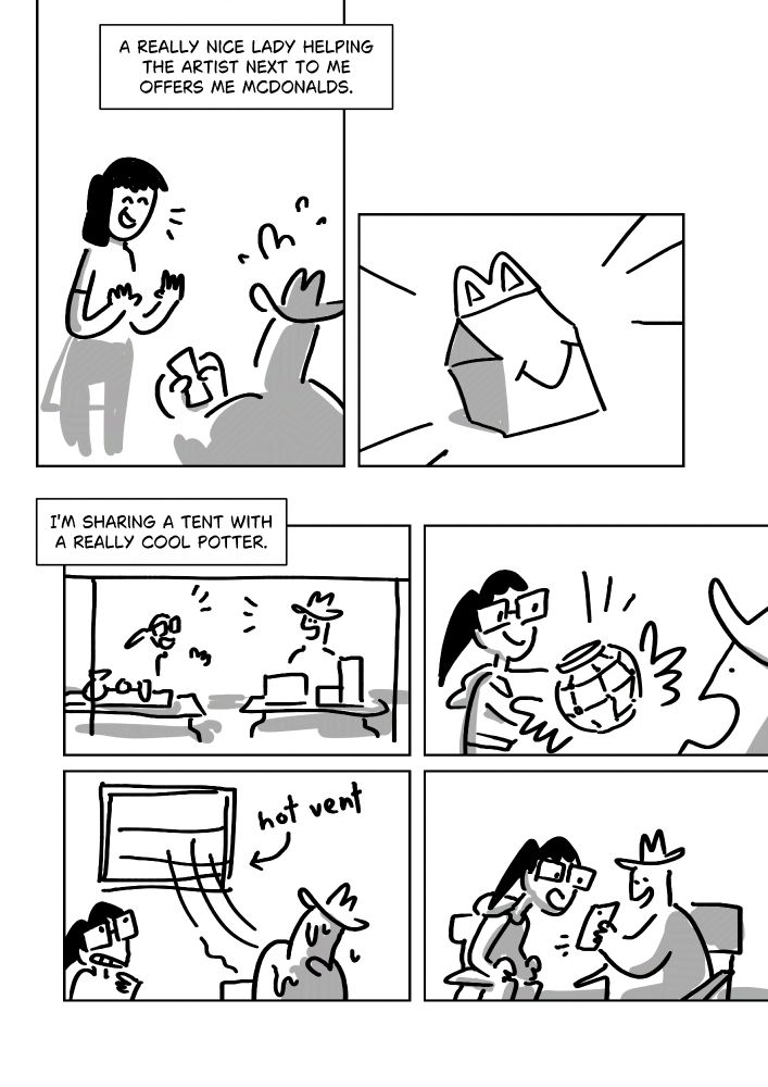 Text: A really nice lady helping the artist next to me offers me Mcdonalds.
Panel 2: Pim hurriedly offering to pay while a lady with black hair smiles and holds her hands up.
Panel 3: A Mcdonalds happy meal box with action lines.
Text: I'm sharing a tent with a really cool potter.
Panel 3: Pim and the potter sat at tables next to each other, talking.
Panel 4: The potter has square glasses and a black ponytail. She shows off a little pot with a grid-like design as Pim opens their mouth in amazement.
Panel 5: A hot vent on the wall blows at Pim, making them sweat. The potter grimaces up at it.
Panel 6: The two crowd over the phone Pim holds up.