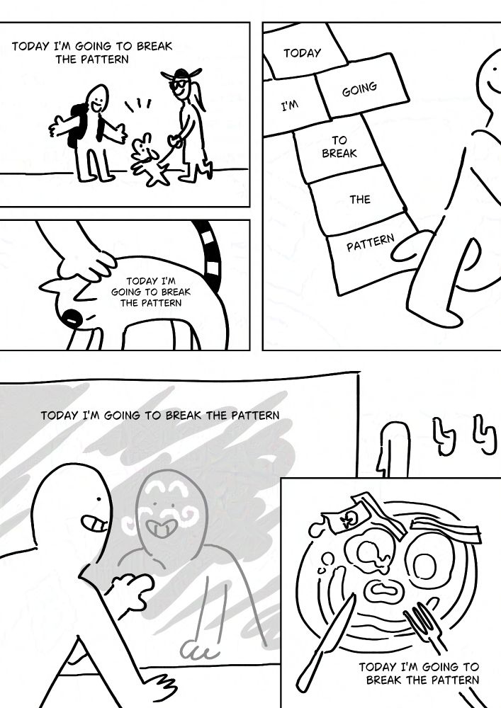 Text: Today I'm going to break the pattern.
Panel 1: The person smiling and greeting a dog who is being walked by a woman in sunglasses and a sun hat.
Text: Today I'm going to break the pattern.
Panel 2: The person petting a black and white cat with a stripy tail.
Text, written on each space of a hopscotch: Today I'm going to break the pattern.
Panel 3: The person smiling and finishing the hopscotch.
Text: Today I'm going to break the pattern.
Panel 4: The person smiling and drawing a moustache and eyebrows on their reflection in a foggy mirror.
Panel 5: A plate of breakfast with food making a face. Eggs for eyes, ketchup to draw the smile and nose, bacon as eyebrows.
Text: Today I'm going to break the pattern.