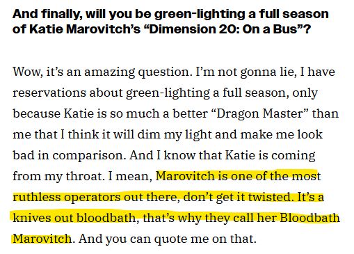 Screenshot of an interview transcript.
And finally, will you be green-lighting a full season of Katie Marovitch's "dimension 20: On a Bus"?
Wow, it’s an amazing question. I’m not gonna lie, I have reservations about green-lighting a full season, only because Katie is so much a better “Dragon Master” than me that I think it will dim my light and make me look bad in comparison. And I know that Katie is coming from my throat. I mean, (Start highlighted text) Marovitch is one of the most ruthless operators out there, don’t get it twisted. It’s a knives out bloodbath, that’s why they call her Bloodbath Marovitch. (End highlighted text) And you can quote me on that. 