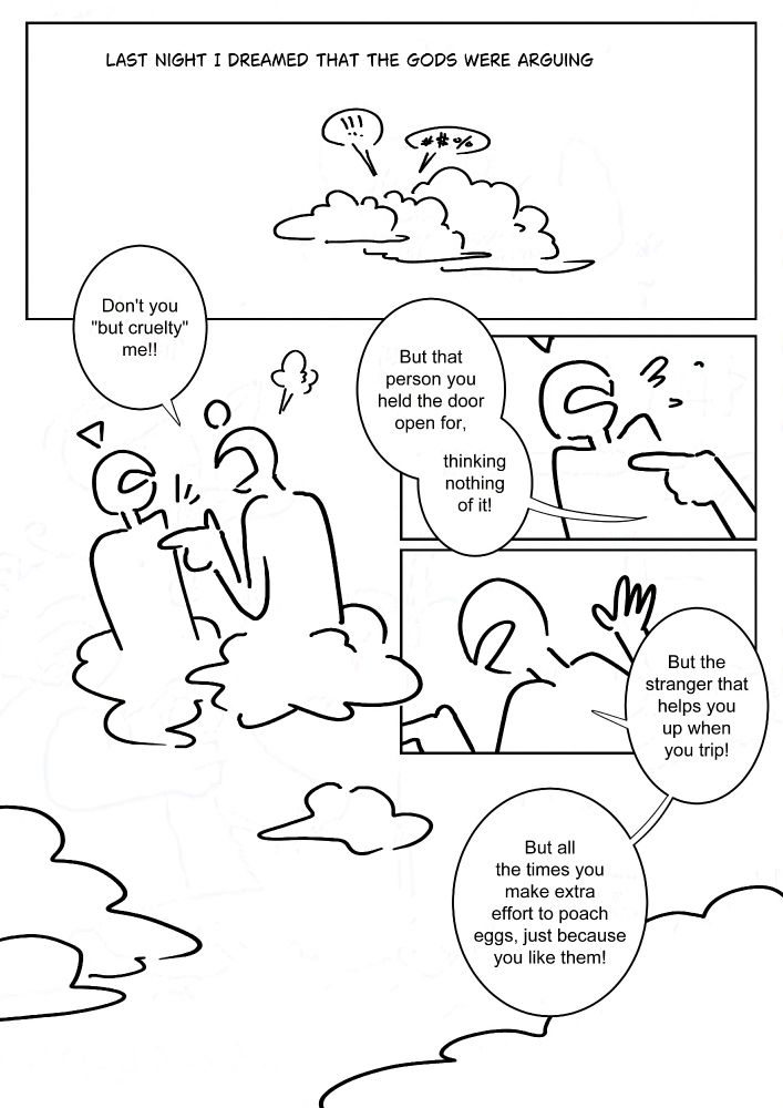 Black and white comic with simple digital drawings.
Text: Last night I dreamed that the gods were arguing.
Panel 1: Two speech bubbles coming from the clouds, one is exclamation marks and the other is indecipherable symbols.
Panel 2: Two figures with their bottom half as clouds arguing. They have mouths but no other facial features. The one with a circle floating above it's head shouts and points a finger at the other's chest. "Don't you 'but cruelty' me!!"
Panel 3: Close up as the finger is jabbed at the one with a triangle floating above it's head, it cringes back as the other shouts. "But that person you held the door open for, thinking nothing of it!"
Panel 4: "But the stranger that helps you up when you trip! But all the times you make extra effort to poach eggs, just because you like them!"
Panel 5: A view of the clouds.