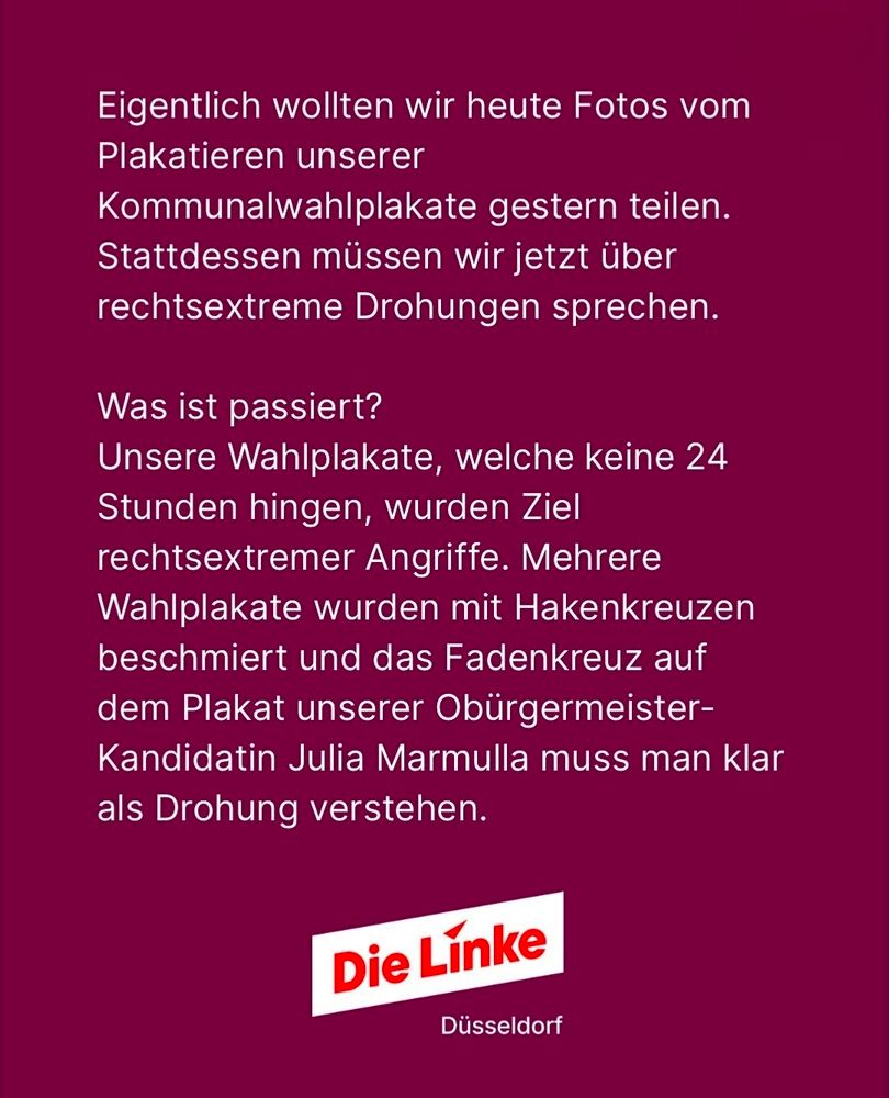 Die Grafik hat einen bordeauxroten Hintergrund. In der unteren Bildmitte befindet sich das leicht schräggestellte Logo der Partei Die Linke in Weiß mit roter Schrift. Darunter steht: „Düsseldorf“.

Wortgenauer Text auf der Grafik:

> Eigentlich wollten wir heute Fotos vom
Plakatieren unserer
Kommunalwahlplakate gestern teilen.
Stattdessen müssen wir jetzt über
rechtsextreme Drohungen sprechen.

Was ist passiert?
Unsere Wahlplakate, welche keine 24
Stunden hingen, wurden Ziel
rechtsextremer Angriffe. Mehrere
Wahlplakate wurden mit Hakenkreuzen
beschmiert und das Fadenkreuz auf
dem Plakat unserer Oberbürgermeister-
Kandidatin Julia Marmulla muss man klar
als Drohung verstehen.