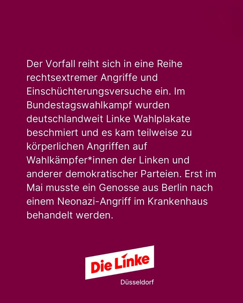 Die Grafik zeigt weißen Text auf bordeauxrotem Hintergrund. In der unteren Bildmitte ist das weiße, leicht schräggestellte Logo der Partei Die Linke mit roter Schrift zu sehen. Darunter steht in kleiner weißer Schrift: „Düsseldorf“.

Wortgenauer Text auf der Grafik:

> Der Vorfall reiht sich in eine Reihe
rechtsextremer Angriffe und
Einschüchterungsversuche ein. Im
Bundestagswahlkampf wurden
deutschlandweit Linke Wahlplakate
beschmiert und es kam teilweise zu
körperlichen Angriffen auf
Wahlkämpfer*innen der Linken und
anderer demokratischer Parteien. Erst im
Mai musste ein Genosse aus Berlin nach
einem Neonazi-Angriff im Krankenhaus
behandelt werden.
