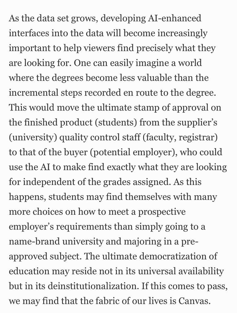 As the data set grows, developing AI-enhanced interfaces into the data will become increasingly important to help viewers find precisely what they are looking for. One can easily imagine a world where the degrees become less valuable than the incremental steps recorded en route to the degree. This would move the ultimate stamp of approval on the finished product (students) from the supplier’s (university) quality control staff (faculty, registrar) to that of the buyer (potential employer), who could use the AI to make find exactly what they are looking for independent of the grades assigned. As this happens, students may find themselves with many more choices on how to meet a prospective employer’s requirements than simply going to a name-brand university and majoring in a pre-approved subject. The ultimate democratization of education may reside not in its universal availability but in its deinstitutionalization. If this comes to pass, we may find that the fabric of our lives is Canvas.