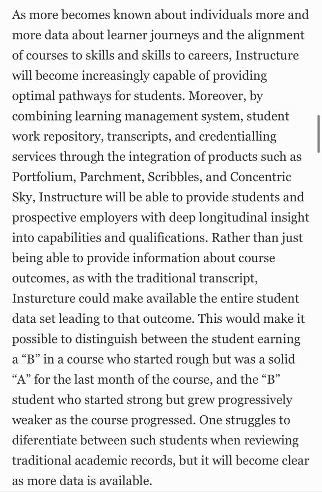As more becomes known about individuals more and more data about learner journeys and the alignment of courses to skills and skills to careers, Instructure will become increasingly capable of providing optimal pathways for students. Moreover, by combining learning management system, student work repository, transcripts, and credentialling services through the integration of products such as Portfolium, Parchment, Scribbles, and Concentric Sky, Instructure will be able to provide students and prospective employers with deep longitudinal insight into capabilities and qualifications. Rather than just being able to provide information about course outcomes, as with the traditional transcript, Insturcture could make available the entire student data set leading to that outcome. This would make it possible to distinguish between the student earning a “B” in a course who started rough but was a solid “A” for the last month of the course, and the “B” student who started strong but grew progressively weaker as the course progressed. One struggles to diferentiate between such students when reviewing traditional academic records, but it will become clear as more data is available.
