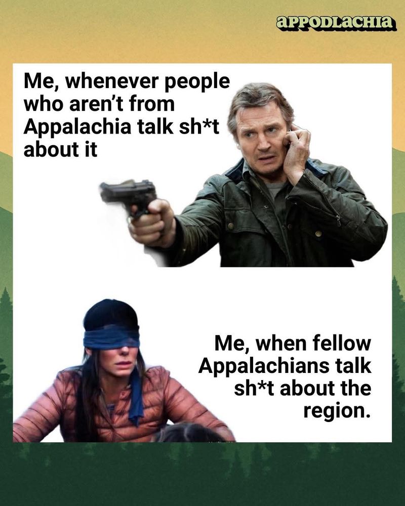 Me, whenever people who aren't from Appalachia talk sh*t about it [image of Liam Neeson looking all aggressive from Taken]

vs

Me, when fellow Appalachians talk sh*t about the region. [image of Birdbox blindfolded Sandra Bullock]