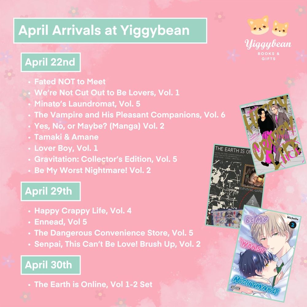 a pink square image showing the new arrivals at Yiggybean for April 22nd, 29th and 30th

Fated NOT to Meet
We’re Not Cut Out to Be Lovers, Vol. 1
Minato’s Laundromat, Vol. 5
The Vampire and His Pleasant Companions, Vol. 6
Yes, No, or Maybe? (Manga) Vol. 2
Tamaki & Amane
Lover Boy, Vol. 1
Gravitation: Collector’s Edition, Vol. 5
Be My Worst Nightmare! Vol. 2
Happy Crappy Life, Vol. 4
Ennead, Vol 5
The Dangerous Convenience Store, Vol. 5
Senpai, This Can’t Be Love! Brush Up, Vol. 2
The Earth is Online, Vol 1-2 Set
