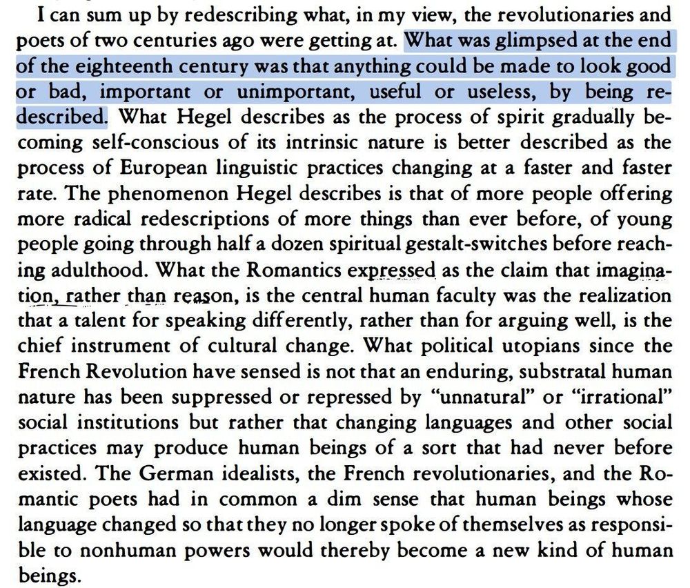I can sum up by redescribing what, in my view, the revolutionaries and poets of two centuries ago were getting at. What was glimpsed at the end of the eighteenth century was that anything could be made to look good or bad, important or unimportant, useful or useless, by being redescribed. What Hegel describes as the process of spirit gradually becoming self-conscious of its intrinsic nature is better described as the process of European linguistic practices changing at a faster and faster rate. The phenomenon Hegel describes is that of more people offering more radical redescriptions of more things than ever before, of young people going through half a dozen spiritual gestalt-switches before reaching adulthood. What the Romantics expressed as the claim that imagination, rather than reason, is the central human faculty was the realization that a talent for speaking differently, rather than for arguing well, is the chief instrument of cultural change.