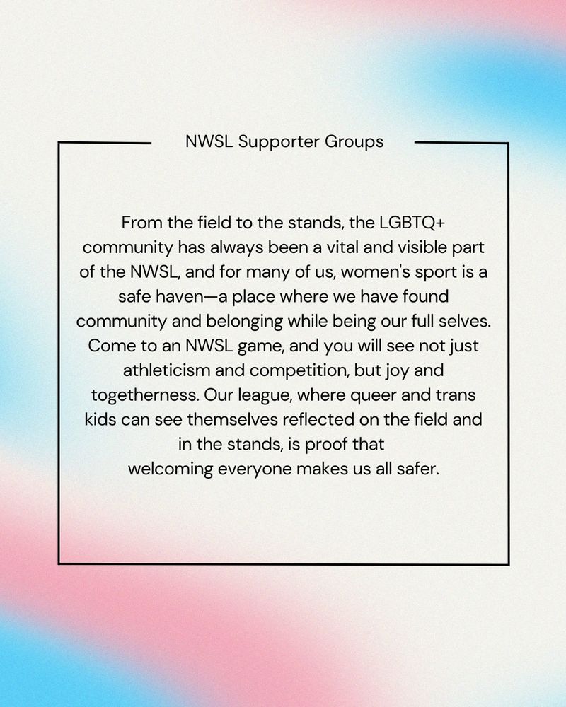 Text over color trans flag colors reading: 

“From the field to the stands, the LGBTQ+ community has always been a vital and visible part of the NWSL, and for many of us, women’s sport is a safe haven - a place where we have found community and belonging while being our full selfs. Come to an NWSL game, and you will see not just athleticism and competition, but joy and togetherness. Our league, where queer and trans kids can see themselves reflected on the field and in the stands, is proof that welcoming everyone makes us all safer.”