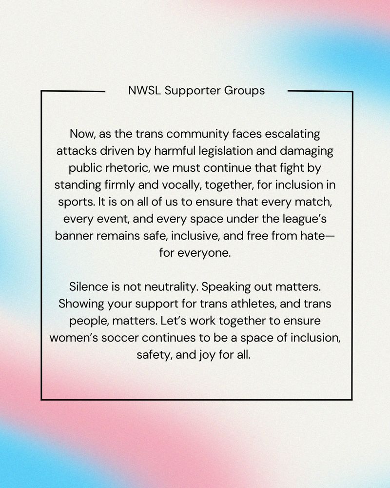 Text over trans flag colors, reading: 

“Now, as the trans community faces escalating attacks driven by harmful legislation and damaging public rhetoric, we must continue that fight by standing firm and vocally, together, for inclusion in sports. It is on all of us to ensure that every match, every event, and every space under the league’s banner remains safe, inclusive, and free from hate - for everyone.

Silence is not neutrality. Speaking out matters. Showing your support for trans athletes, and trans people, matters. Let’s work together to ensure women’s soccer continues to be a space of inclusion, safety, and joy for all.”