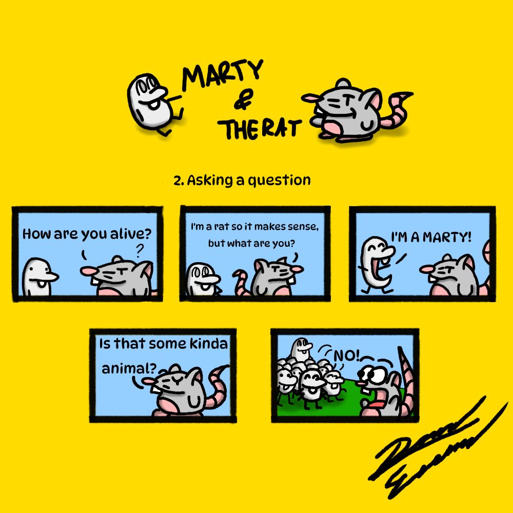 Marty and the Rat's second comic. Marty is a gray bean looking thing and the Rat is a rat. The first panel begins with the Rat asking Marty, "How are you alive?" The second panel has him continue by saying, "I'm a rat so it makes sense but what are you?" Whilst he turned away. The third panel has him facing back as Marty jumps happily while exclaiming, "I'M A MARTY!" In the fourth panel the Rat looks confused asking, "Is that some kinda animal?" The final panel has the Rat comedically in shock as a horde of Marty magically appeared and in unison say, "NO!"