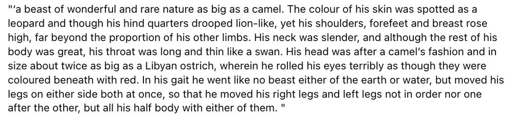 "a beast of wonderful and rare nature as big as a camel. The colour of his skin was spotted as a leopard and though his hind quarters drooped lion-like, yet his shoulders, forefeet and breast rose high, far beyond the proportion of his other limbs. His neck was slender, and although the rest of his body was great, his throat was long and thin like a swan. His head was after a camel’s fashion and in size about twice as big as a Libyan ostrich, wherein he rolled his eyes terribly as though they were coloured beneath with red. In his gait he went like no beast either of the earth or water, but moved his legs on either side both at once, so that he moved his right legs and left legs not in order nor one after the other, but all his half body with either of them."