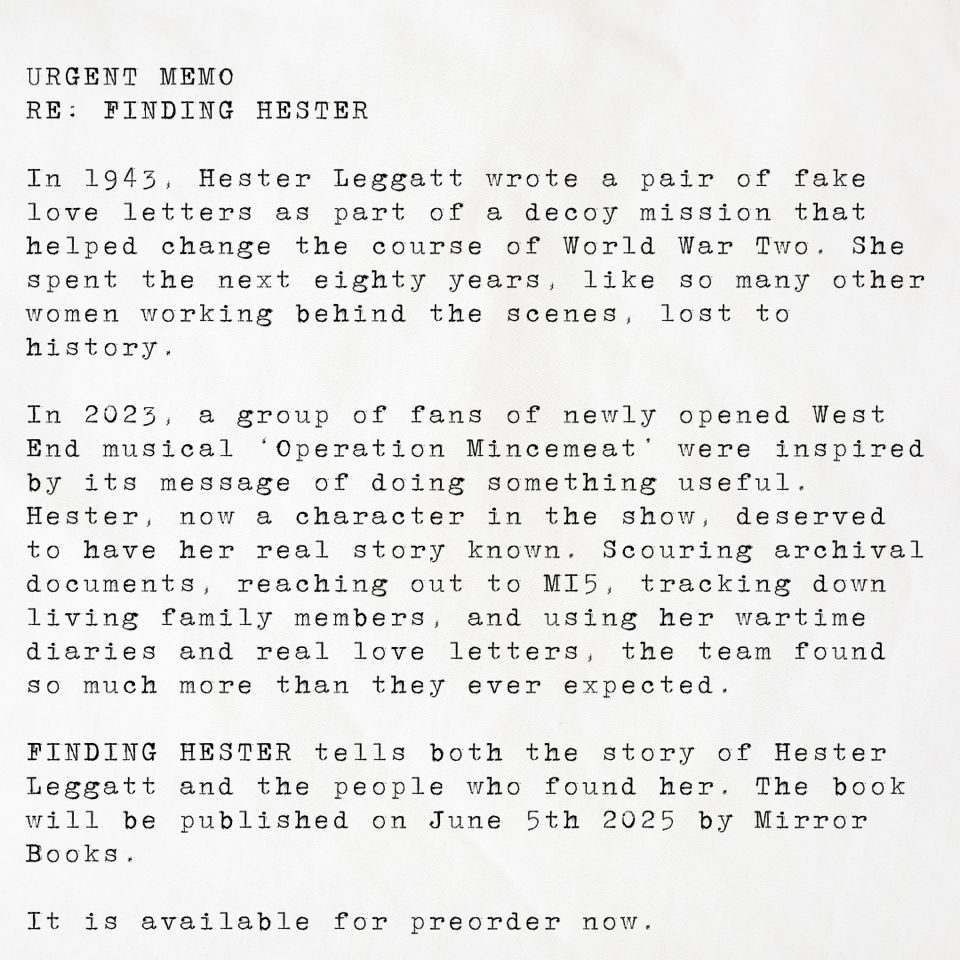 URGENT MEMO

RE: FINDING HESTER

In 1943, Hester Leggatt wrote a pair of fake love letters as part of a decoy mission that helped change the course of World War Two. She spent the next eighty years, like so many other women working behind the scenes, lost to history.
In 2023, a group of fans of newly opened West End musical ‘Operation Mincemeat’ were inspired by its message of doing something useful. Hester, now a character in the show, deserved to have her real story known. Scouring archival documents, reaching out to MI5, tracking down living family members, and using her wartime diaries and real love letters, the team found so much more than they ever expected.
FINDING HESTER tells both the story of Hester Leggatt and the people who found her. The book will be published on June 5th 2025 by Mirror Books.
It is available for preorder now.