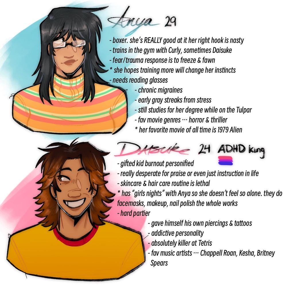 ANYA: 29
- boxer. she’s REALLY good at it her right hook is nasty
- trains in the gym with Curly, sometimes Daisuke
- fear/trauma response is to freeze & fawn
* she hopes training more will change her instincts
- needs reading glasses
- chronic migraines
- early gray streaks from stress
- still studies for her degree while on the Tulpar
- favorite music genres are horror & thriller
* her favorite movie of all time is 1979 Alien
DAISUKE: 24, ADHD king & bisexual
- gifted kid burnout personified
- really desperate for praise or even just instruction in life
- skincare & hair care routine is lethal
* has “girls nights” with Anya so she doesn’t feel so alone. they do face masks, makeup, nail polish the whole works
- hard partier
- gave himself his own piercings & tattoos
- addictive personality
- absolutely killer at tetris
- favorite music artists include Chappell Roan, Kesha & Britney Spears